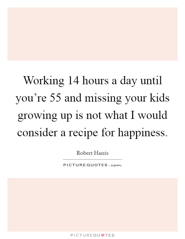 Working 14 hours a day until you're 55 and missing your kids growing up is not what I would consider a recipe for happiness. Picture Quote #1