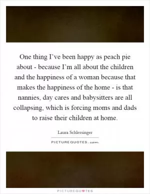 One thing I’ve been happy as peach pie about - because I’m all about the children and the happiness of a woman because that makes the happiness of the home - is that nannies, day cares and babysitters are all collapsing, which is forcing moms and dads to raise their children at home Picture Quote #1