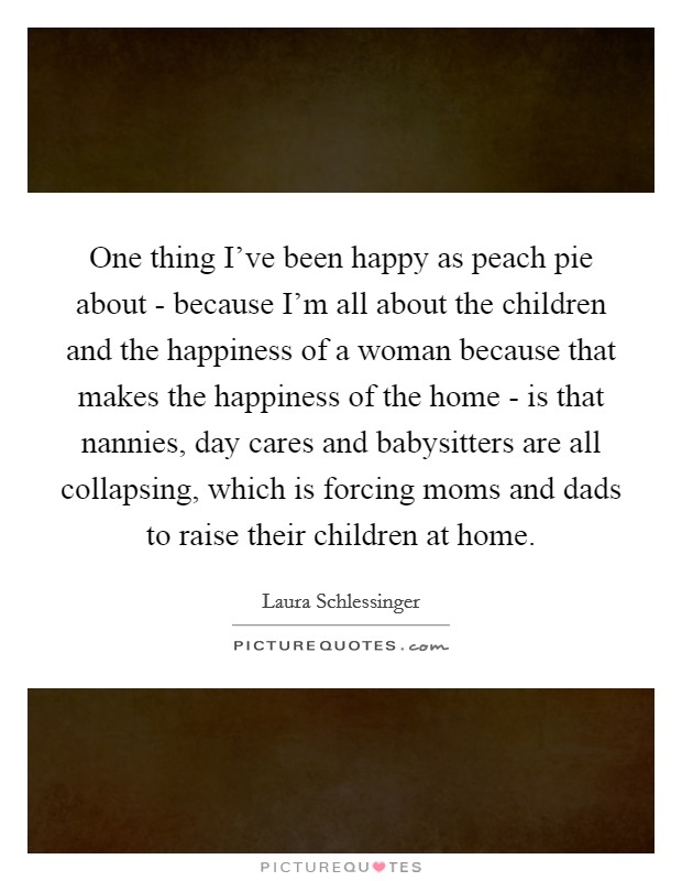 One thing I've been happy as peach pie about - because I'm all about the children and the happiness of a woman because that makes the happiness of the home - is that nannies, day cares and babysitters are all collapsing, which is forcing moms and dads to raise their children at home. Picture Quote #1