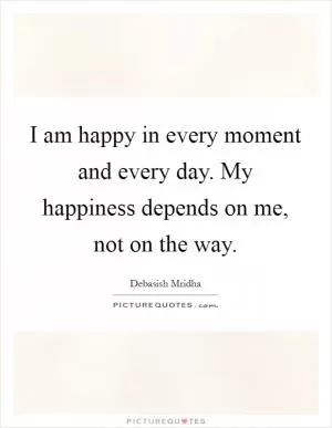 I am happy in every moment and every day. My happiness depends on me, not on the way Picture Quote #1
