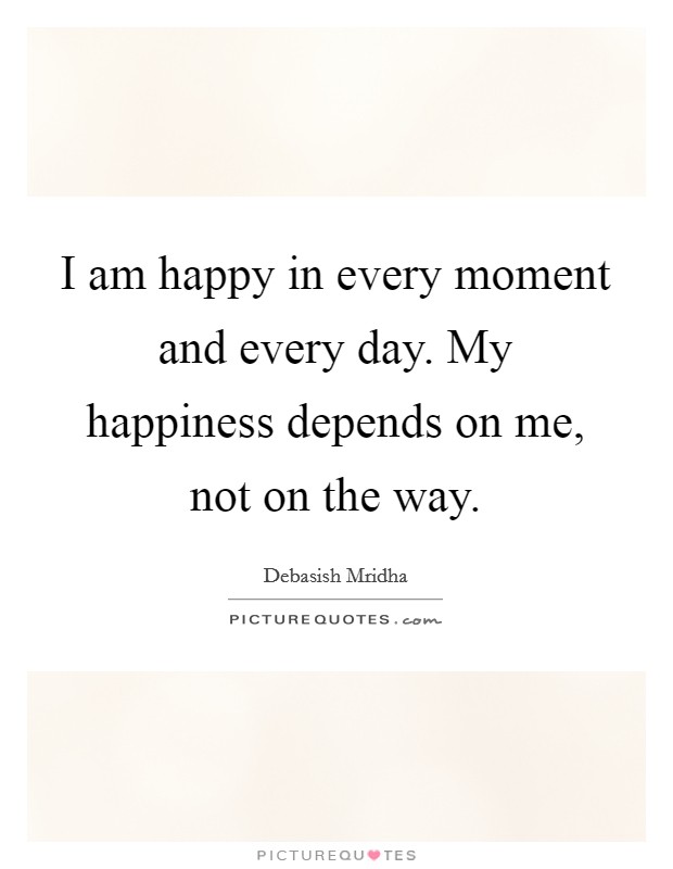 I am happy in every moment and every day. My happiness depends on me, not on the way. Picture Quote #1
