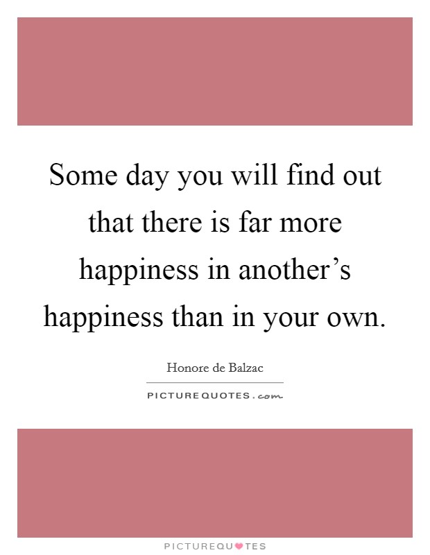 Some day you will find out that there is far more happiness in another's happiness than in your own. Picture Quote #1
