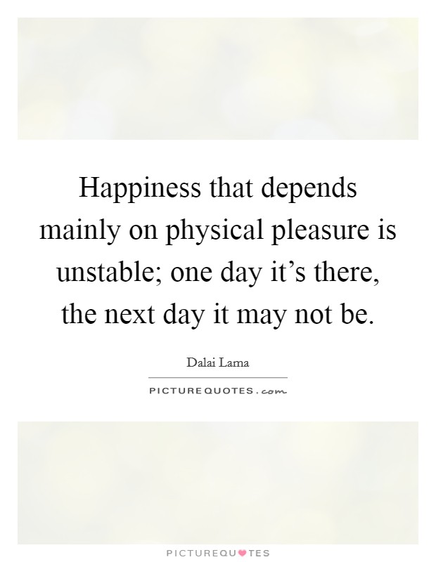 Happiness that depends mainly on physical pleasure is unstable; one day it's there, the next day it may not be. Picture Quote #1