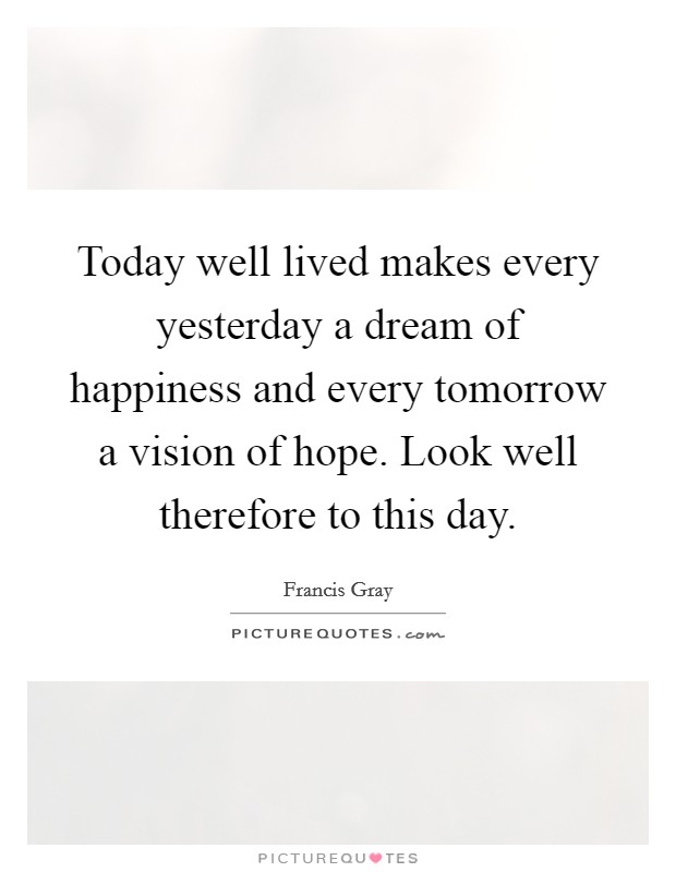 Today well lived makes every yesterday a dream of happiness and every tomorrow a vision of hope. Look well therefore to this day. Picture Quote #1