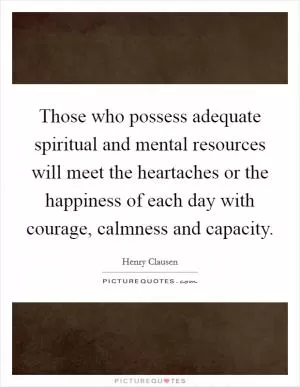 Those who possess adequate spiritual and mental resources will meet the heartaches or the happiness of each day with courage, calmness and capacity Picture Quote #1