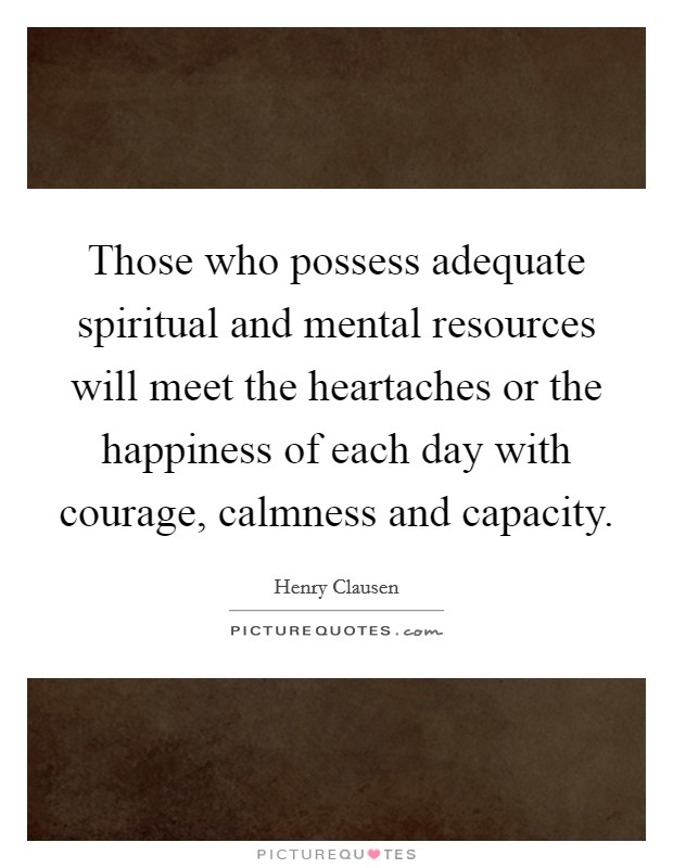 Those who possess adequate spiritual and mental resources will meet the heartaches or the happiness of each day with courage, calmness and capacity. Picture Quote #1