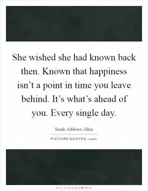 She wished she had known back then. Known that happiness isn’t a point in time you leave behind. It’s what’s ahead of you. Every single day Picture Quote #1