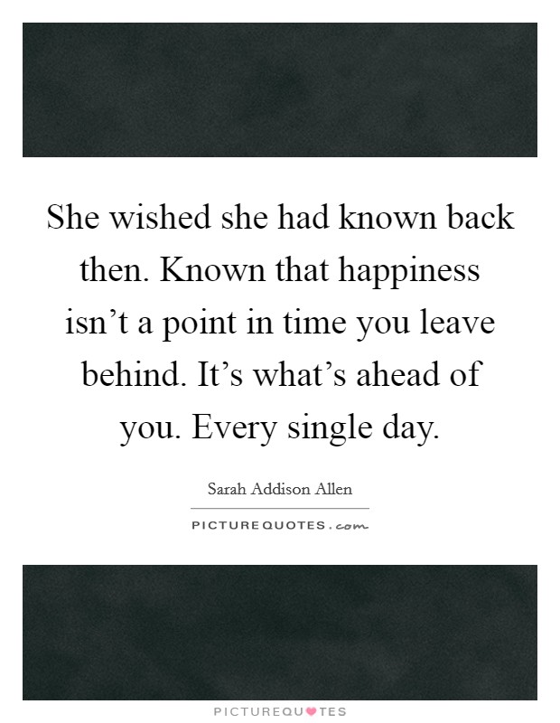 She wished she had known back then. Known that happiness isn't a point in time you leave behind. It's what's ahead of you. Every single day. Picture Quote #1