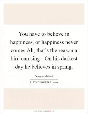 You have to believe in happiness, or happiness never comes Ah, that’s the reason a bird can sing - On his darkest day he believes in spring Picture Quote #1
