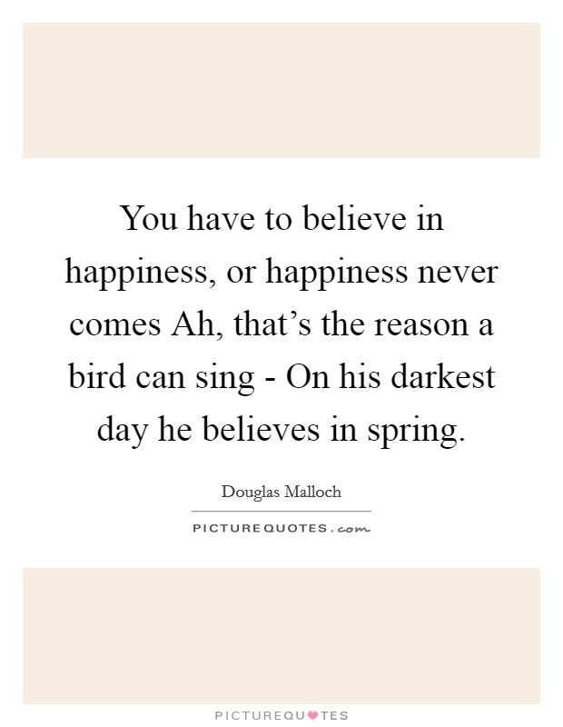 You have to believe in happiness, or happiness never comes Ah, that's the reason a bird can sing - On his darkest day he believes in spring. Picture Quote #1