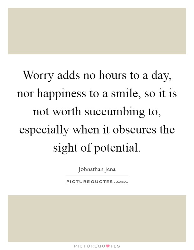 Worry adds no hours to a day, nor happiness to a smile, so it is not worth succumbing to, especially when it obscures the sight of potential. Picture Quote #1