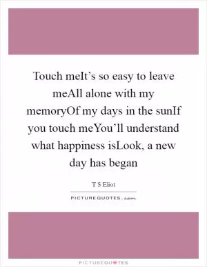 Touch meIt’s so easy to leave meAll alone with my memoryOf my days in the sunIf you touch meYou’ll understand what happiness isLook, a new day has began Picture Quote #1