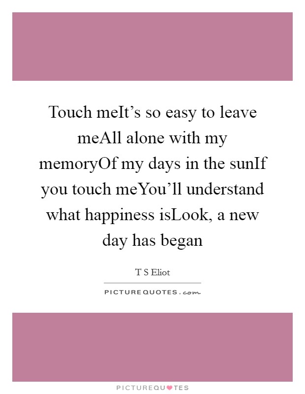 Touch meIt's so easy to leave meAll alone with my memoryOf my days in the sunIf you touch meYou'll understand what happiness isLook, a new day has began Picture Quote #1