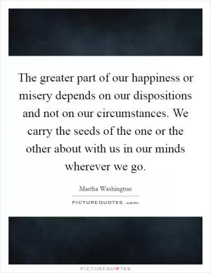 The greater part of our happiness or misery depends on our dispositions and not on our circumstances. We carry the seeds of the one or the other about with us in our minds wherever we go Picture Quote #1