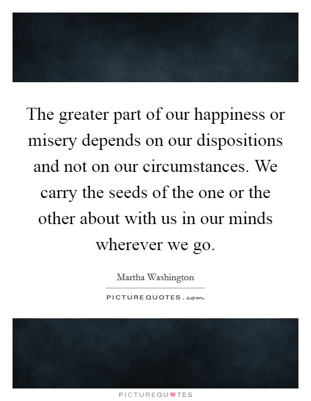 The greater part of our happiness or misery depends on our dispositions and not on our circumstances. We carry the seeds of the one or the other about with us in our minds wherever we go. Picture Quote #1