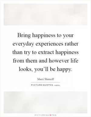 Bring happiness to your everyday experiences rather than try to extract happiness from them and however life looks, you’ll be happy Picture Quote #1