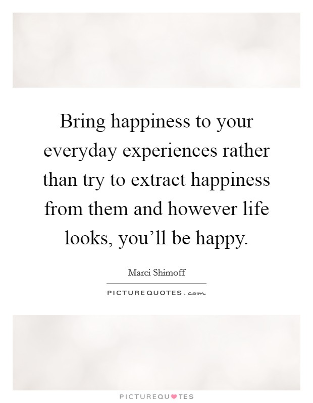 Bring happiness to your everyday experiences rather than try to extract happiness from them and however life looks, you'll be happy. Picture Quote #1