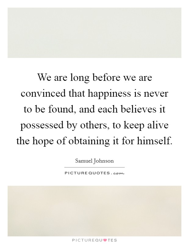 We are long before we are convinced that happiness is never to be found, and each believes it possessed by others, to keep alive the hope of obtaining it for himself. Picture Quote #1