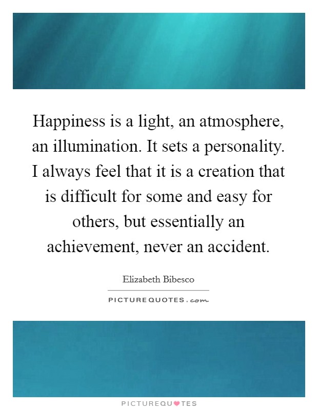 Happiness is a light, an atmosphere, an illumination. It sets a personality. I always feel that it is a creation that is difficult for some and easy for others, but essentially an achievement, never an accident. Picture Quote #1