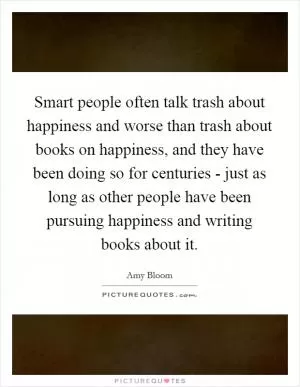 Smart people often talk trash about happiness and worse than trash about books on happiness, and they have been doing so for centuries - just as long as other people have been pursuing happiness and writing books about it Picture Quote #1