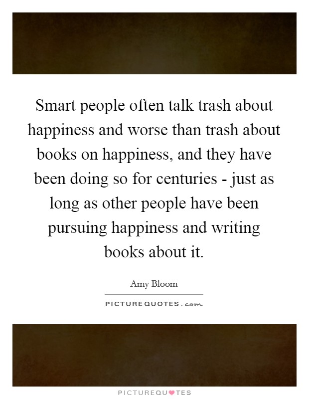 Smart people often talk trash about happiness and worse than trash about books on happiness, and they have been doing so for centuries - just as long as other people have been pursuing happiness and writing books about it. Picture Quote #1