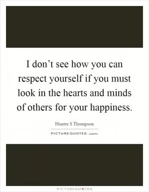 I don’t see how you can respect yourself if you must look in the hearts and minds of others for your happiness Picture Quote #1