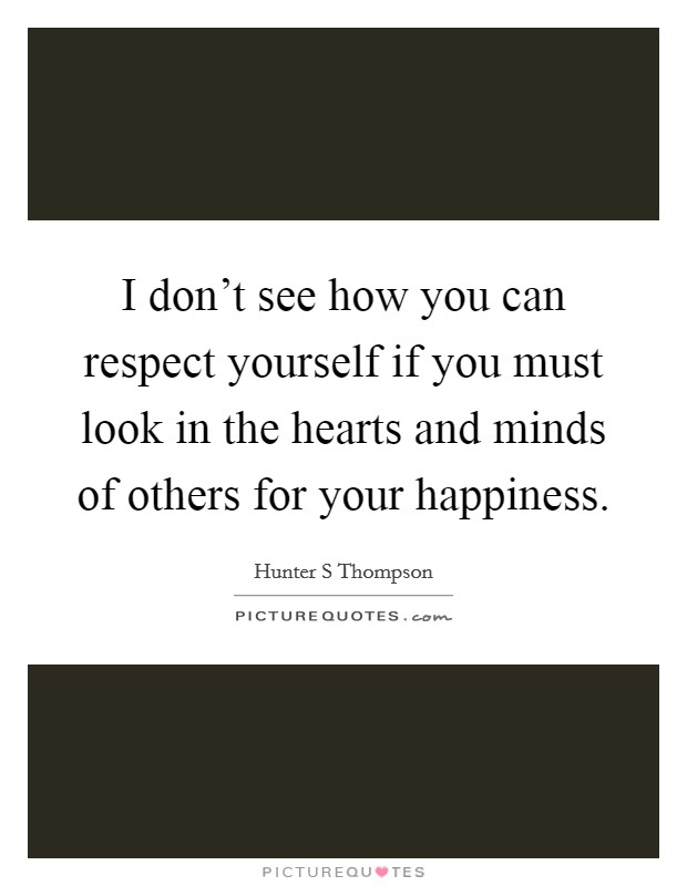 I don't see how you can respect yourself if you must look in the hearts and minds of others for your happiness. Picture Quote #1