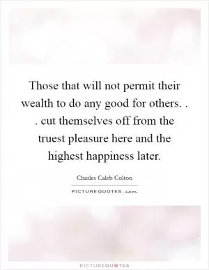 Those that will not permit their wealth to do any good for others. . . cut themselves off from the truest pleasure here and the highest happiness later Picture Quote #1