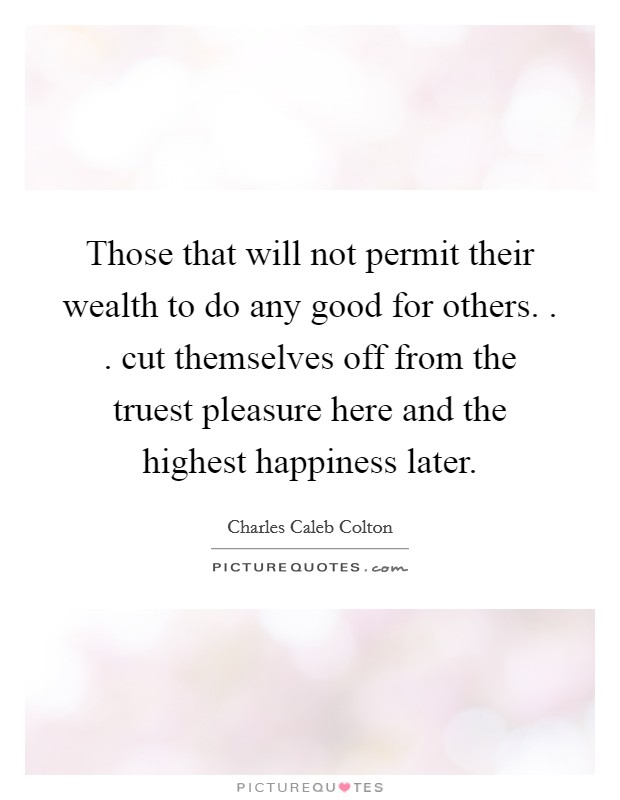 Those that will not permit their wealth to do any good for others. . . cut themselves off from the truest pleasure here and the highest happiness later. Picture Quote #1