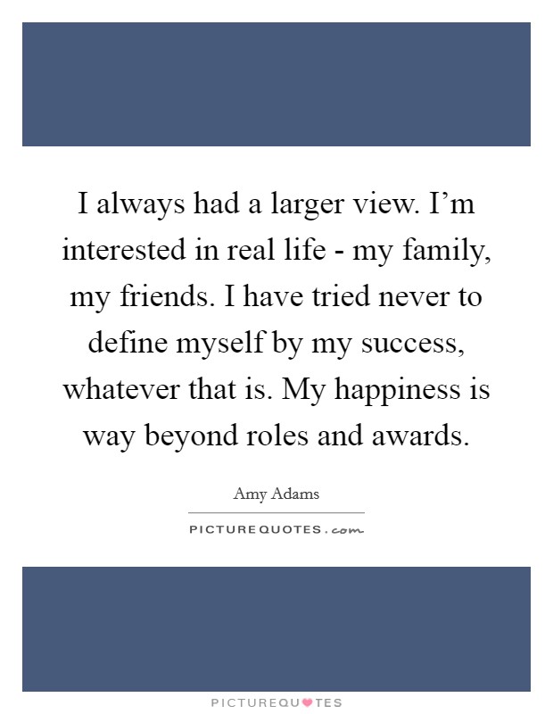 I always had a larger view. I'm interested in real life - my family, my friends. I have tried never to define myself by my success, whatever that is. My happiness is way beyond roles and awards. Picture Quote #1