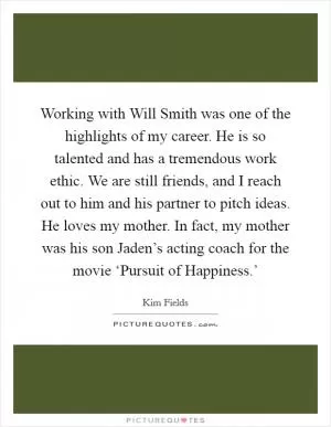Working with Will Smith was one of the highlights of my career. He is so talented and has a tremendous work ethic. We are still friends, and I reach out to him and his partner to pitch ideas. He loves my mother. In fact, my mother was his son Jaden’s acting coach for the movie ‘Pursuit of Happiness.’ Picture Quote #1