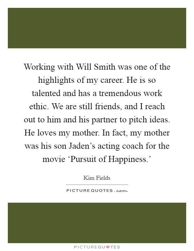 Working with Will Smith was one of the highlights of my career. He is so talented and has a tremendous work ethic. We are still friends, and I reach out to him and his partner to pitch ideas. He loves my mother. In fact, my mother was his son Jaden's acting coach for the movie ‘Pursuit of Happiness.' Picture Quote #1