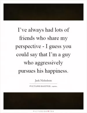 I’ve always had lots of friends who share my perspective - I guess you could say that I’m a guy who aggressively pursues his happiness Picture Quote #1