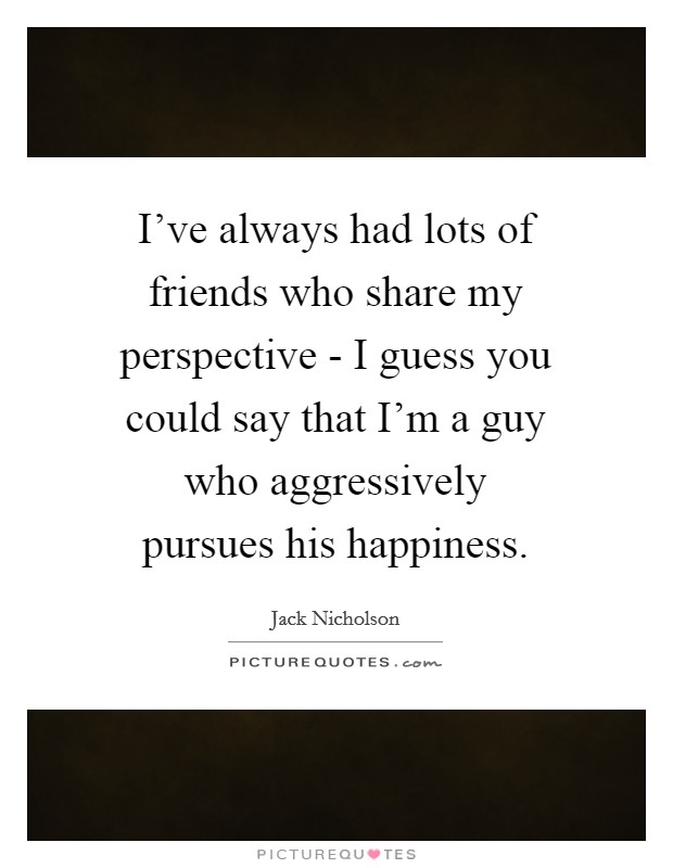 I've always had lots of friends who share my perspective - I guess you could say that I'm a guy who aggressively pursues his happiness. Picture Quote #1