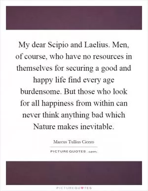 My dear Scipio and Laelius. Men, of course, who have no resources in themselves for securing a good and happy life find every age burdensome. But those who look for all happiness from within can never think anything bad which Nature makes inevitable Picture Quote #1