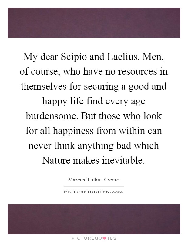 My dear Scipio and Laelius. Men, of course, who have no resources in themselves for securing a good and happy life find every age burdensome. But those who look for all happiness from within can never think anything bad which Nature makes inevitable. Picture Quote #1