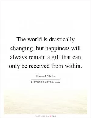The world is drastically changing, but happiness will always remain a gift that can only be received from within Picture Quote #1