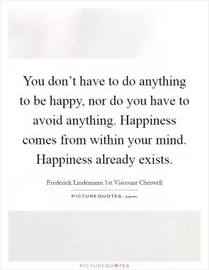 You don’t have to do anything to be happy, nor do you have to avoid anything. Happiness comes from within your mind. Happiness already exists Picture Quote #1