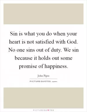 Sin is what you do when your heart is not satisfied with God. No one sins out of duty. We sin because it holds out some promise of happiness Picture Quote #1