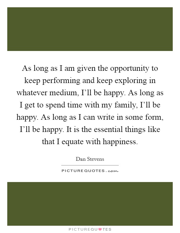 As long as I am given the opportunity to keep performing and keep exploring in whatever medium, I'll be happy. As long as I get to spend time with my family, I'll be happy. As long as I can write in some form, I'll be happy. It is the essential things like that I equate with happiness. Picture Quote #1