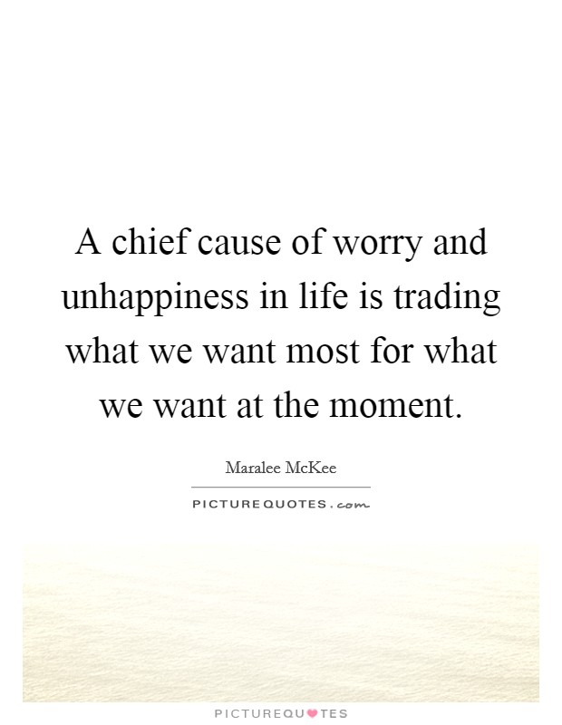 A chief cause of worry and unhappiness in life is trading what we want most for what we want at the moment. Picture Quote #1
