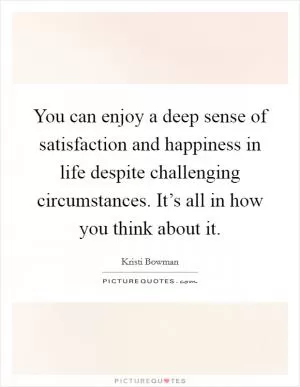 You can enjoy a deep sense of satisfaction and happiness in life despite challenging circumstances. It’s all in how you think about it Picture Quote #1