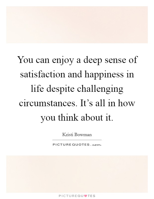 You can enjoy a deep sense of satisfaction and happiness in life despite challenging circumstances. It's all in how you think about it. Picture Quote #1