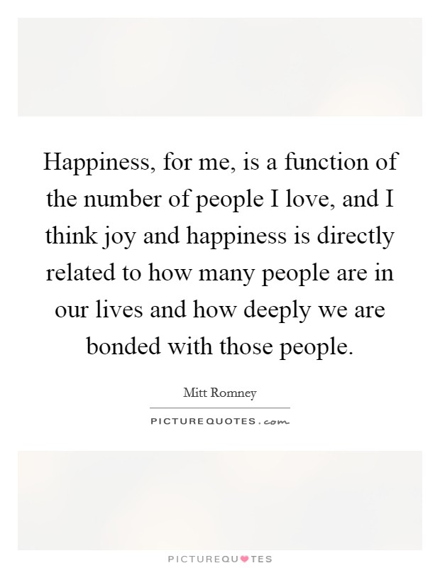 Happiness, for me, is a function of the number of people I love, and I think joy and happiness is directly related to how many people are in our lives and how deeply we are bonded with those people. Picture Quote #1
