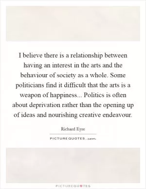 I believe there is a relationship between having an interest in the arts and the behaviour of society as a whole. Some politicians find it difficult that the arts is a weapon of happiness... Politics is often about deprivation rather than the opening up of ideas and nourishing creative endeavour Picture Quote #1