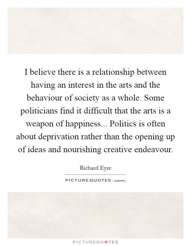 I believe there is a relationship between having an interest in the arts and the behaviour of society as a whole. Some politicians find it difficult that the arts is a weapon of happiness... Politics is often about deprivation rather than the opening up of ideas and nourishing creative endeavour. Picture Quote #1