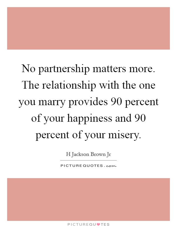 No partnership matters more. The relationship with the one you marry provides 90 percent of your happiness and 90 percent of your misery. Picture Quote #1