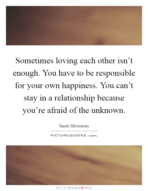 Sometimes loving each other isn't enough. You have to be responsible for your own happiness. You can't stay in a relationship because you're afraid of the unknown. Picture Quote #1