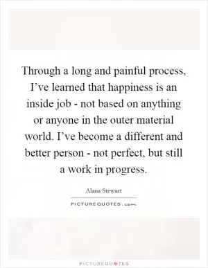 Through a long and painful process, I’ve learned that happiness is an inside job - not based on anything or anyone in the outer material world. I’ve become a different and better person - not perfect, but still a work in progress Picture Quote #1