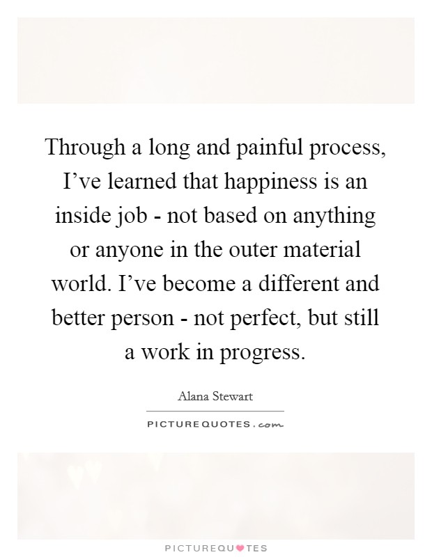 Through a long and painful process, I've learned that happiness is an inside job - not based on anything or anyone in the outer material world. I've become a different and better person - not perfect, but still a work in progress. Picture Quote #1